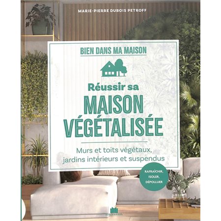 Réussir sa maison végétalisée : Murs et toits végétaux, jardins intérieurs et suspendus : Rafraîchir, isoler, dépolluer : Bien dans ma maison